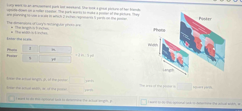 Lucy went to an amusement park last weekend. She took a great picture of her friends 
upside-down on a roller coaster. The park wants to make a poster of the picture. They 
are planning to use a scale in which 2 inches represents 5 yards on the poster. 
The dimensions of Lucy's rectangular photo are: 
The length is 9 inches. 
The width is 6 inches. 
Enter the scale. 
Photo 2 □  in.
=2in.:5yd
Poster 5 □ yd
Enter the actual length, ρ, of the poster. □ yards The area of the poster is^ square yards. 
Enter the actual width, W, of the poster. □ yards
I want to do this optional task to determine the actual length, p. I want to do this optional task to determine the actual width, w