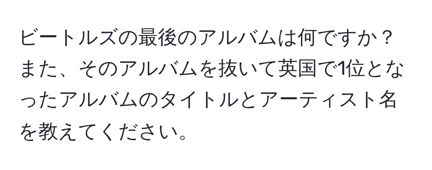 ビートルズの最後のアルバムは何ですか？また、そのアルバムを抜いて英国で1位となったアルバムのタイトルとアーティスト名を教えてください。