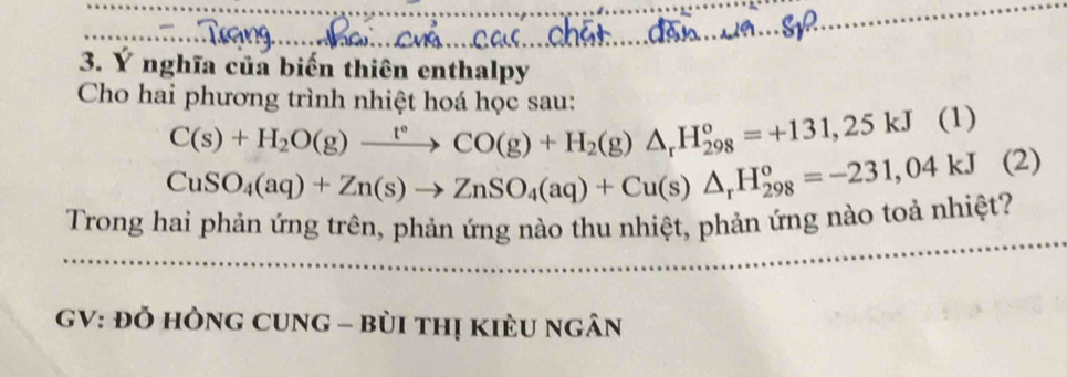 Ý nghĩa của biến thiên enthalpy 
Cho hai phương trình nhiệt hoá học sau:
C(s)+H_2O(g)xrightarrow t°CO(g)+H_2(g)△ _rH_(298)°=+131,25kJ(1)
CuSO_4(aq)+Zn(s)to ZnSO_4(aq)+Cu(s)△ _rH_(298)°=-231,04kJ(2)
Trong hai phản ứng trên, phản ứng nào thu nhiệt, phản ứng nào toả nhiệt? 
GV: Đỏ HÒNG CUNG - bùi tHị KiÈU ngân