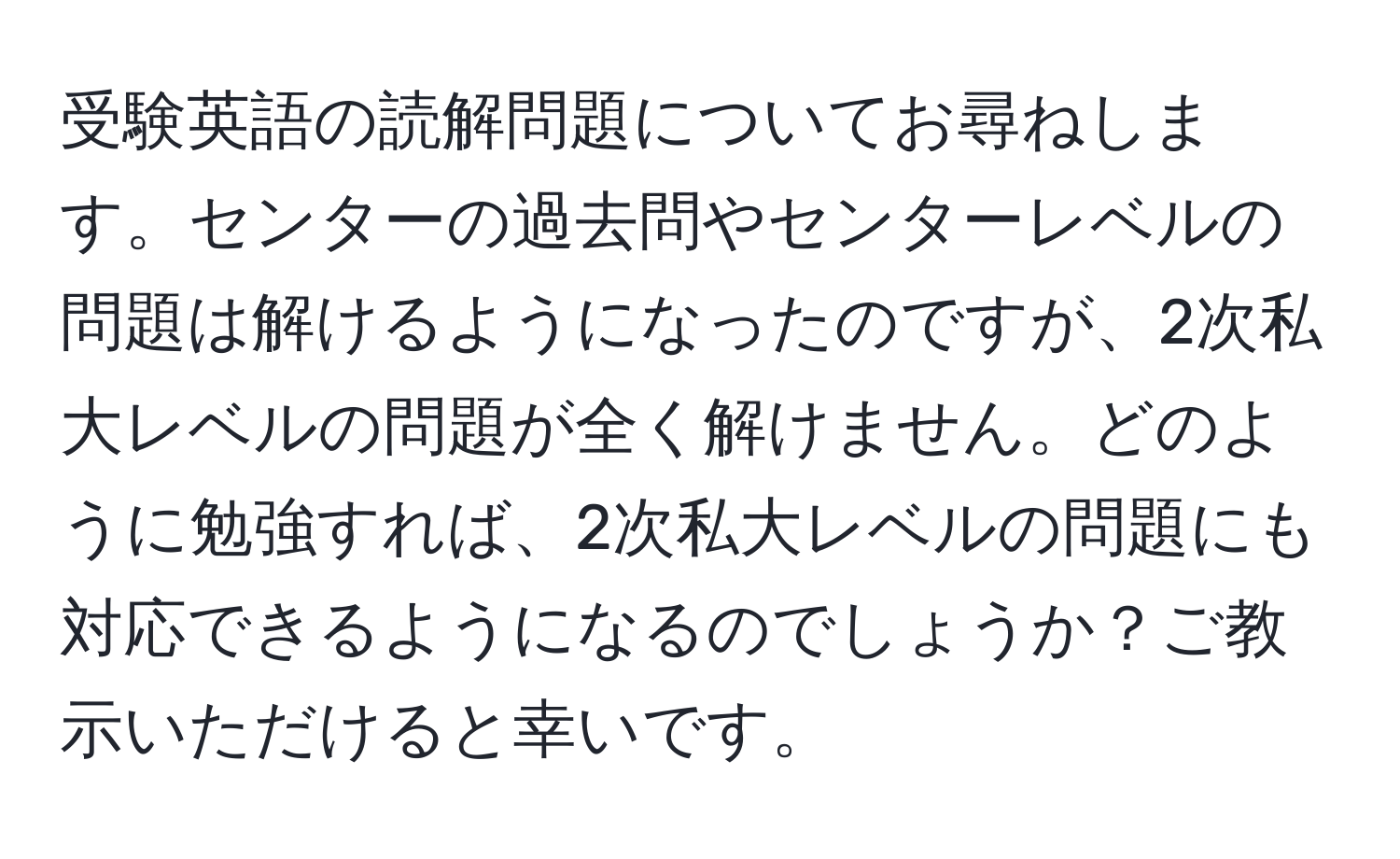 受験英語の読解問題についてお尋ねします。センターの過去問やセンターレベルの問題は解けるようになったのですが、2次私大レベルの問題が全く解けません。どのように勉強すれば、2次私大レベルの問題にも対応できるようになるのでしょうか？ご教示いただけると幸いです。