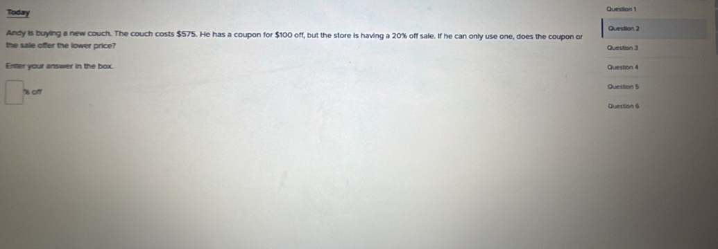 Today 
Question 1 
Question 2 
Andy is buying a new couch. The couch costs $575. He has a coupon for $100 off, but the store is having a 20% off sale. If he can only use one, does the coupon or 
the sale offer the lower price? Question 3 
Enter your answer in the box. Question 4 
' cff Question 5 
Question 6