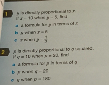 y is directly proportional to x. 
If x=10 when y=5 , find 
a a formula for y in terms of x
b y when x=5
c x when y= 1/2 
2 p is directly proportional to φ squared. 
If q=10 when p=20 , find 
a a formula for p in terms of q
b p when q=20
c q when p=180