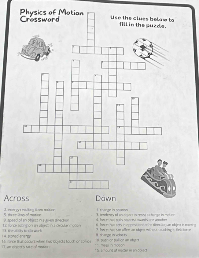 Across 
2. energy resulting from motion 
5. three laws of motion 
9. speed of an object in a given direction 4. force that pulls objects towards one another 
12. force acting on an object in a circular motion 6. force that acts in opposition to the direction an object is moving 
13. the abilty to do work 7 force that can affect an object without touching it; field force 
14. stored energy B. change in velocity 
16. force that occurs when two objects touch or collide 10. push or pull on an object 
11. mass in motion 
17. an object's rate of motion 15. amount of matter in an object