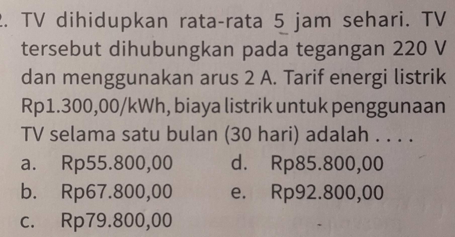 TV dihidupkan rata-rata 5 jam sehari. TV
tersebut dihubungkan pada tegangan 220 V
dan menggunakan arus 2 A. Tarif energi listrik
Rp1.300,00/kWh, biaya listrik untuk penggunaan
TV selama satu bulan (30 hari) adalah . . . .
a. Rp55.800,00 d. Rp85.800,00
b. Rp67.800,00 e. Rp92.800,00
c. Rp79.800,00