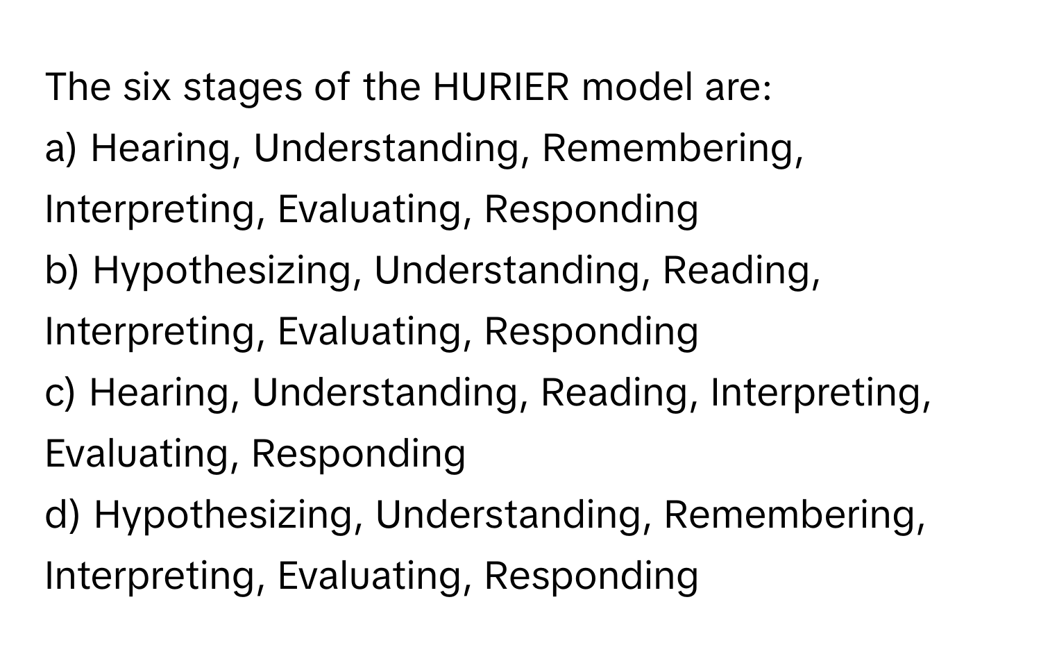 The six stages of the HURIER model are:

a) Hearing, Understanding, Remembering, Interpreting, Evaluating, Responding
b) Hypothesizing, Understanding, Reading, Interpreting, Evaluating, Responding
c) Hearing, Understanding, Reading, Interpreting, Evaluating, Responding
d) Hypothesizing, Understanding, Remembering, Interpreting, Evaluating, Responding