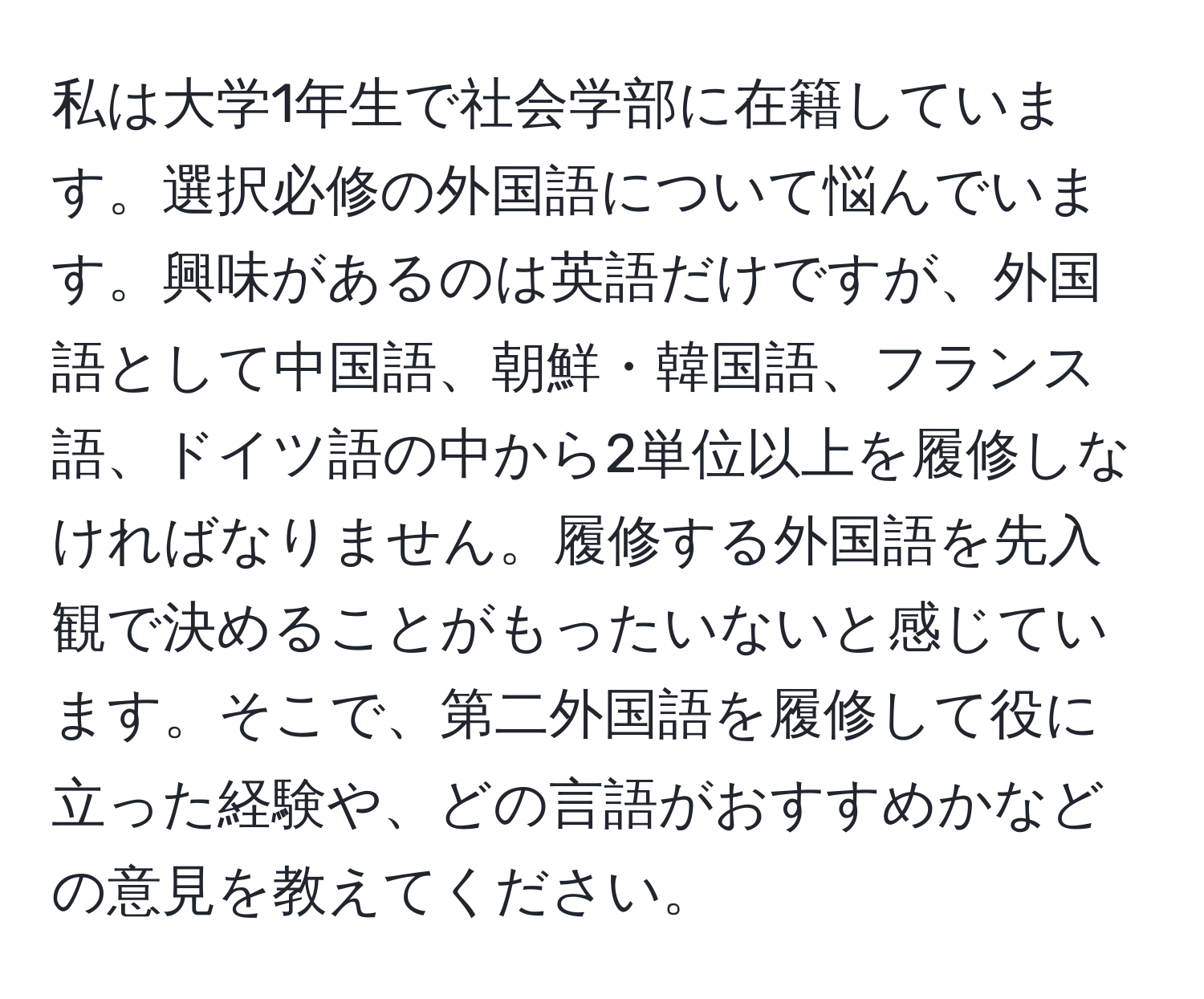 私は大学1年生で社会学部に在籍しています。選択必修の外国語について悩んでいます。興味があるのは英語だけですが、外国語として中国語、朝鮮・韓国語、フランス語、ドイツ語の中から2単位以上を履修しなければなりません。履修する外国語を先入観で決めることがもったいないと感じています。そこで、第二外国語を履修して役に立った経験や、どの言語がおすすめかなどの意見を教えてください。