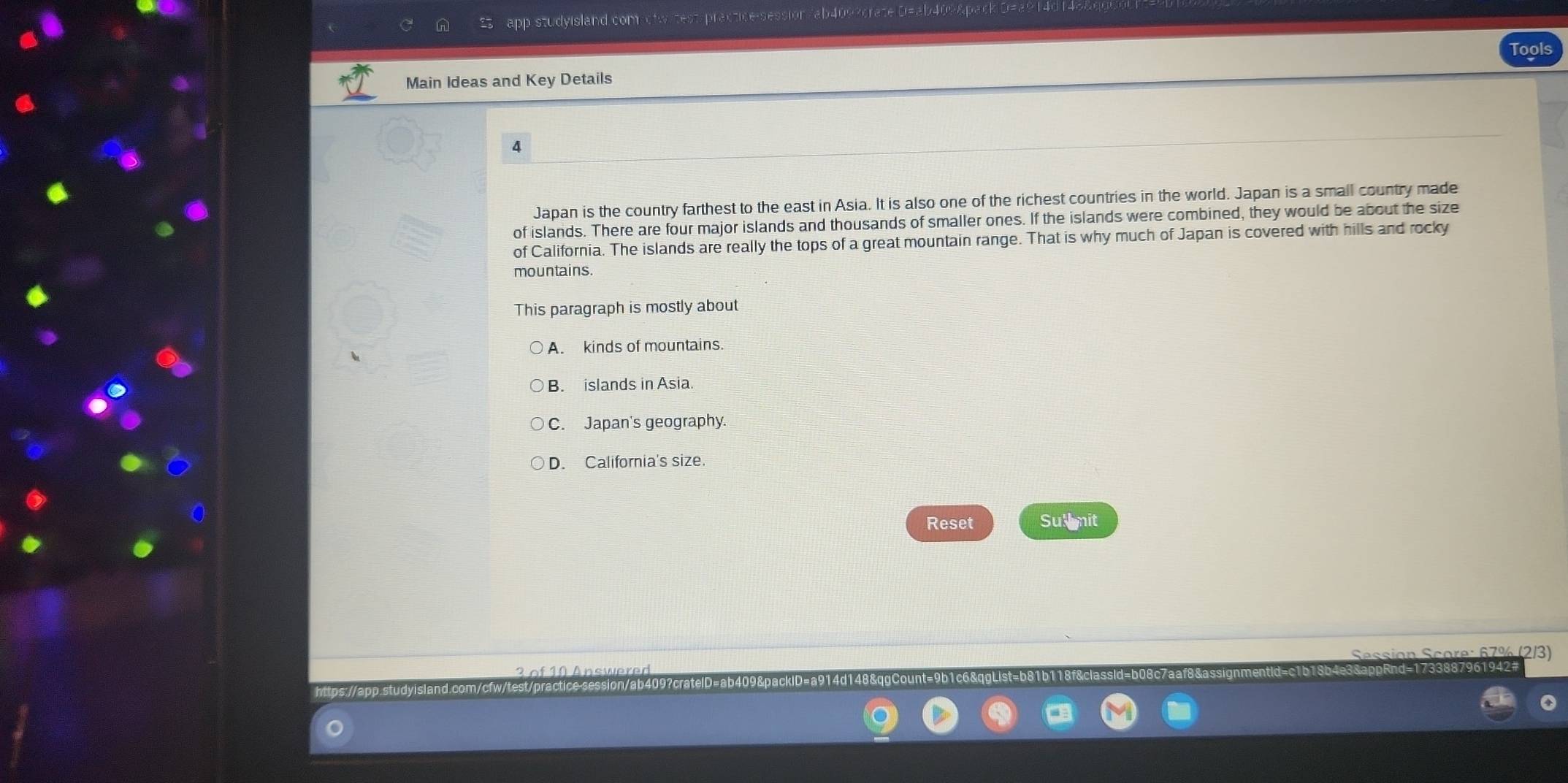 app studyisland com dtwitest-practice-session/ab409?crate D=ab409&p
Main Ideas and Key Details
4
Japan is the country farthest to the east in Asia. It is also one of the richest countries in the world. Japan is a small country made
of islands. There are four major islands and thousands of smaller ones. If the islands were combined, they would be about the size
of California. The islands are really the tops of a great mountain range. That is why much of Japan is covered with hills and rocky
mountains.
This paragraph is mostly about
A. kinds of mountains.
B. islands in Asia.
C. Japan's geography.
D. California's size.
Reset Sul mit
2/3)