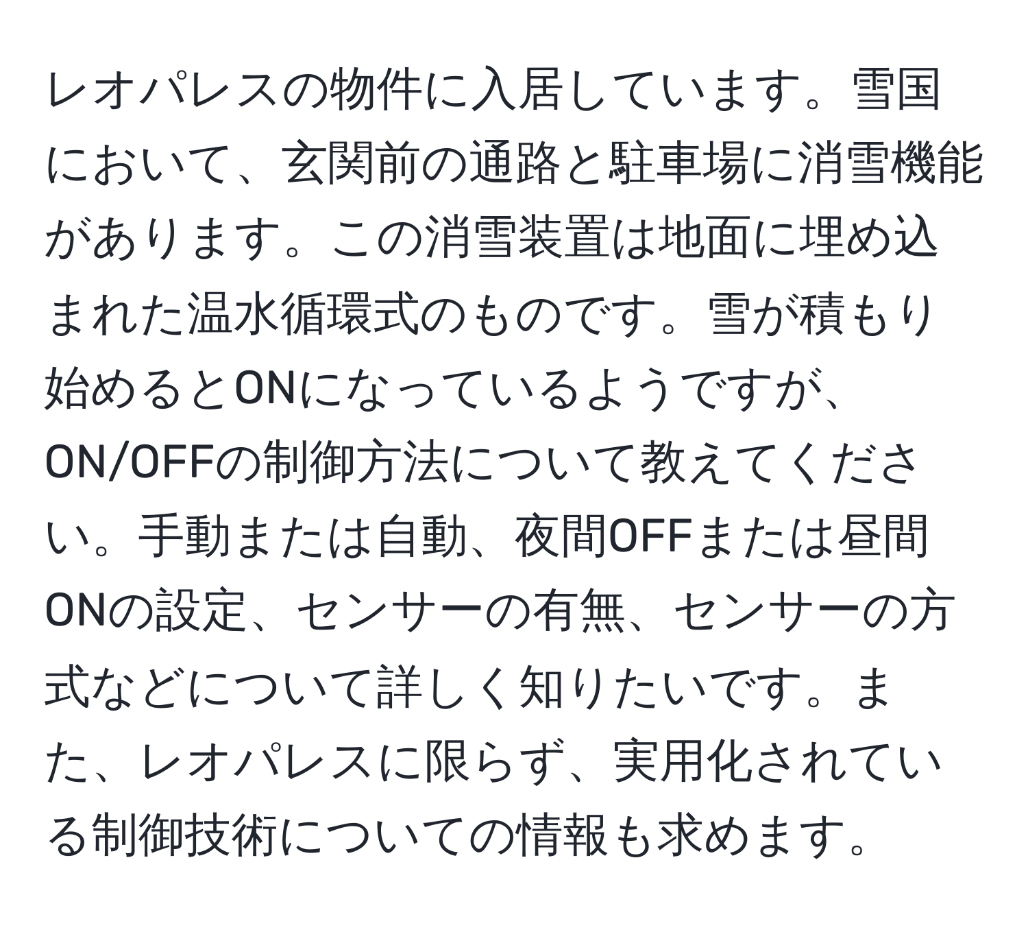 レオパレスの物件に入居しています。雪国において、玄関前の通路と駐車場に消雪機能があります。この消雪装置は地面に埋め込まれた温水循環式のものです。雪が積もり始めるとONになっているようですが、ON/OFFの制御方法について教えてください。手動または自動、夜間OFFまたは昼間ONの設定、センサーの有無、センサーの方式などについて詳しく知りたいです。また、レオパレスに限らず、実用化されている制御技術についての情報も求めます。