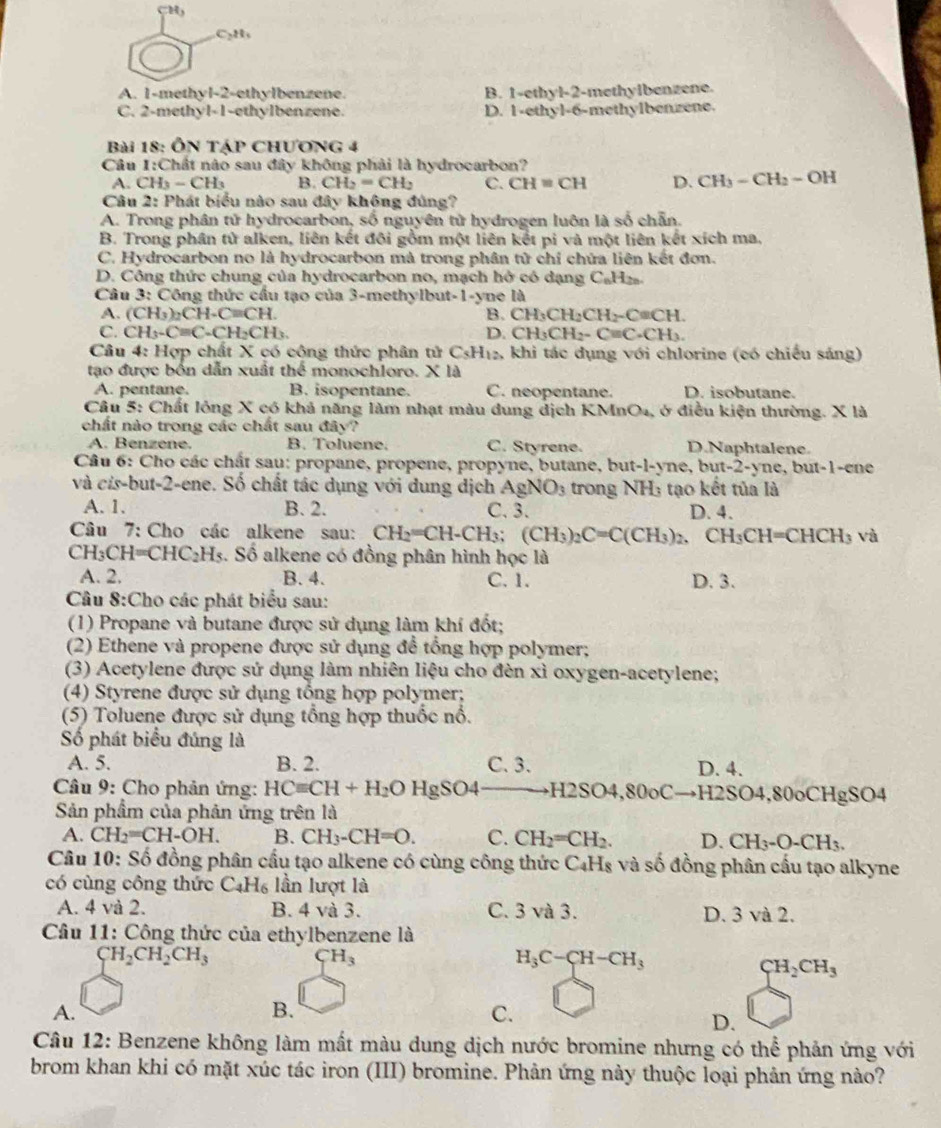 CH
C₃H、
A. 1-methyl-2-ethylbenzene. B. 1-ethyl-2-methylbenzene.
C. 2-methyl-1-ethylbenzene. D. 1-ethyl-6-methylbenzene.
Bài 18: ÔN Táp CHƯơng 4
Câu 1 :Chất nào sau đây không phải là hydrocarbon?
A. CH_3-CH_3 B. CH_2=CH_2 C. CH=CH D. CH_3-CH_2-OH
Câu 2: Phát biểu nào sau đây không đúng?
A. Trong phân tử hydrocarbon, số nguyên tử hydrogen luôn là số chẵn.
B. Trong phân tử alken, liên kết đôi gồm một liên kết pi và một liên kết xích ma.
C. Hydrocarbon no là hydrocarbon mà trong phân tử chỉ chứa liên kết đơn.
D. Công thức chung của hydrocarbon no, mạch hở có dạng C_6H_20
Câu 3: Công thức cầu tạo của 3-methylbut-1-yne là
A. (CH_3)_2CH· C=CH. B. CH_3CH_2CH_2-CaCH
C. CH_3-Cequiv C-CH_2CH_3. D. CH_3CH_2-C=C-CH_3.
Câu 4: Hợp chất X có công thức phân tử C sH_12 1 khi tác dụng với chlorine (có chiều sáng)
tạo được bốn dẫn xuất thể monochloro. x là
A. pentane. B. isopentane. C. neopentane. D. isobutane.
Câu 5: Chất lỏng X có khả năng làm nhạt màu dung địch I KMnO 4, ở điều kiện thường. X là
chất nào trong các chất sau đây?
A. Benzene. B. Toluene. C. Styrene. D.Naphtalene.
Câu 6: Cho các chất sau: propane, propene, propyne, butane, but- · (-) ne, but-2-yne, but-1-ene
và cis-but-2-ene. Số chất tác dụng với dung dịch AgNO_3 trong NH: tạo kết tủa là
A. 1. B. 2. C. 3. D. 4.
Câu 7: Cho các alkene sau: CH_2=CH-CH_3;(CH_3)_2C=C(CH_3)_2, CH_3CH=CHCH_3 và
CH_3CH=CHC_2H_5 3. Số alkene có đồng phân hình học là
A. 2. B. 4. C. 1. D. 3.
Câu 8:Cho các phát biểu sau:
(1) Propane và butane được sử dụng làm khí đốt;
(2) Ethene và propene được sử dụng để tổng hợp polymer;
(3) Acetylene được sứ dụng làm nhiên liệu cho đèn xỉ oxygen-acetylene;
(4) Styrene được sử dụng tổng hợp polymer;
(5) Toluene được sử dụng tổng hợp thuốc nổ.
Số phát biểu đúng là
A. 5. B. 2. C. 3. D. 4.
Câu 9: Cho phản ứng: HCequiv CH+H_2OHgSO4 _  H2SO4,80oC H2SO 4,80oCHgSO4
Sản phẩm của phản ứng trên là
A. CH_2=CH-OH. B. CH_3-CH=O. C. CH_2=CH_2. D. CH_3-O-CH_3.
Câu 10: Số đồng phân cầu tạo alkene có cùng công thức C₄Hs và số đồng phân cấu tạo alkyne
có cùng công thức C _4H_6 ,  lần lượt là
A. 4 và 2. B. 4 và 3. C. 3 và 3. D. 3 và 2.
Câu 11: Công thức của ethylbenzene là
CH_2CH_2CH_3
CH_3
H_3C-CH-CH_3
CH_2CH_3
A.
B.
C.
D.
Câu 12: Benzene không làm mất màu dung dịch nước bromine nhưng có thể phản ứng với
brom khan khi có mặt xúc tác iron (III) bromine. Phản ứng này thuộc loại phản ứng nào?