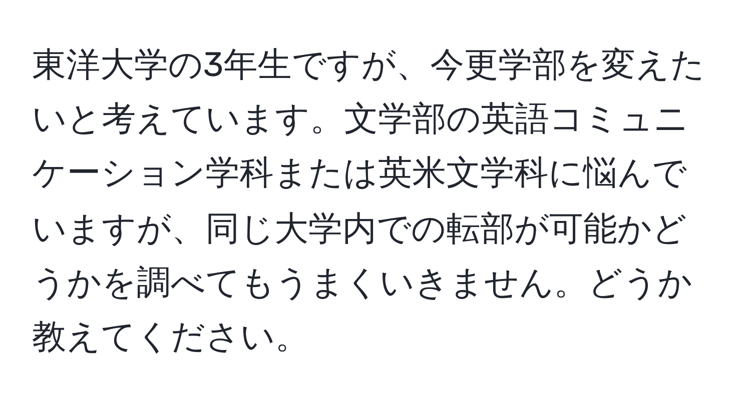 東洋大学の3年生ですが、今更学部を変えたいと考えています。文学部の英語コミュニケーション学科または英米文学科に悩んでいますが、同じ大学内での転部が可能かどうかを調べてもうまくいきません。どうか教えてください。