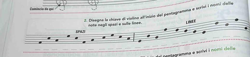 Comincia da qui 
2. Disegna la chiave di violino all'inizio del pentagramma e scrivi i nomi delle 
note negli spazi e sulle linee. 
LINEE 
SPAZI 
al nentagramma e scrivi i nomi delle