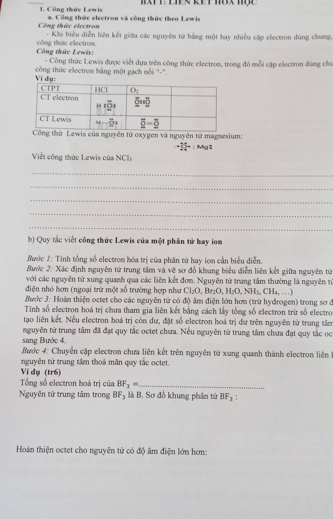 bATT: LIEN REt H8X Hộc
1. Công thức Lewis
a. Công thức electron và công thức theo Lewis
Công thức electron
- Khi biểu diễn liên kết giữa các nguyên tử bằng một hay nhiều cặp electron dùng chung,
công thức electron.
Công thức Lewis:
- Công thức Lewis được viết dựa trên công thức electron, trong đó mỗi cặp electron dùng chu
công thức electron bằng một gạch nối "-".
Ví dụ:
ng thứ Lewis của nguyên tử oxygen và nguyên tử magnesium:
· widehat O· ;Mg:
Viết công thức Lewis của NCl3
_
_
_
_
_
b) Quy tắc viết công thức Lewis của một phân tử hay ion
Bước 1: Tính tổng số electron hóa trị của phân tử hay ion cần biểu diễn.
Bước 2: Xác định nguyên tử trung tâm và vẽ sơ đổ khung biểu diễn liên kết giữa nguyên tử
với các nguyên tử xung quanh qua các liên kết đơn. Nguyên tử trung tâm thường là nguyên tử
điện nhỏ hơn (ngoại trừ một số trường hợp như Cl₂O, Bỉ _2O,H_2O, ,NH_3,CH_4, …)
Bước 3: Hoàn thiện octet cho các nguyên tử có độ âm điện lớn hơn (trừ hydrogen) trong sơ ở
Tính số electron hoá trị chưa tham gia liên kết bằng cách lấy tổng số electron trừ số electro
tạo liên kết. Nếu electron hoá trị còn dư, đặt số electron hoá trị dư trên nguyên tử trung tâm
nguyên tử trung tâm đã đạt quy tắc octet chưa. Nếu nguyên tử trung tâm chưa đạt quy tắc oc
sang Bước 4.
Bước 4: Chuyển cặp electron chưa liên kết trên nguyên tử xung quanh thành electron liên à
nguyên tử trung tâm thoả mãn quy tắc octet.
Ví dụ (tr6)
Tổng số electron hoá trị của BF_3= _
Nguyên tử trung tâm trong BF_3 là B. Sơ đồ khung phân tử BF_3 :
Hoàn thiện octet cho nguyên tử có độ âm điện lớn hơn: