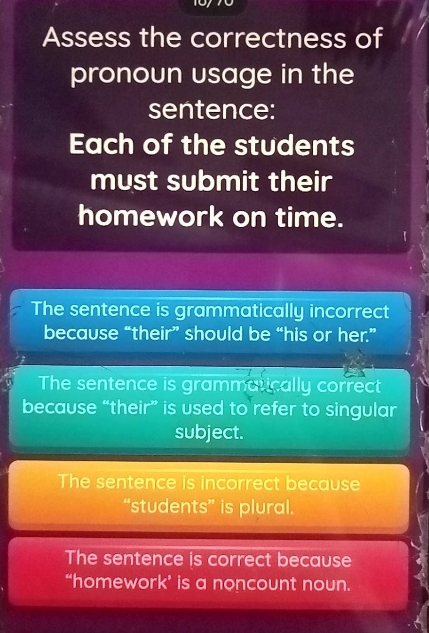 Assess the correctness of
pronoun usage in the
sentence:
Each of the students
must submit their
homework on time.
The sentence is grammatically incorrect
because “their” should be “his or her.”
The sentence is grammatically correct
because “their” is used to refer to singular
subject.
The sentence is incorrect because
“students” is plural.
The sentence is correct because
“homework’ is a noncount noun.