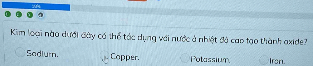 18%
Kim loại nào dưới đây có thể tác dụng với nước ở nhiệt độ cao tạo thành oxide?
Sodium. Copper. Potassium. Iron.