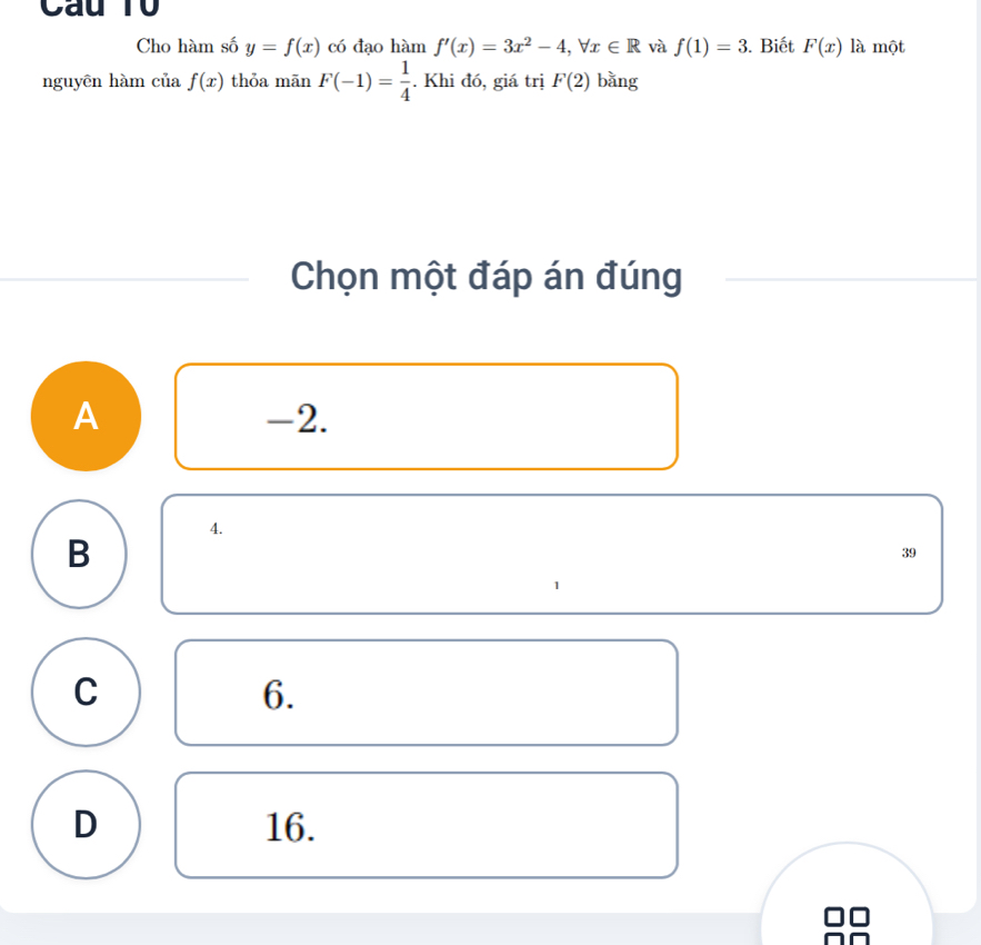 Cau T0
Cho hàm số y=f(x) có đạo hàm f'(x)=3x^2-4, forall x∈ R và f(1)=3. Biết F(x) là một
nguyên hàm ciiaf(x) thỏa mān F(-1)= 1/4 . Khi đó, giá trị F(2) bǎng
Chọn một đáp án đúng
A -2.
4.
B
39
1
C
6.
D 16.