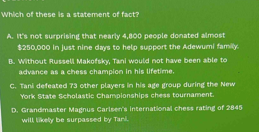 Which of these is a statement of fact?
A. It's not surprising that nearly 4,800 people donated almost
$250,000 in just nine days to help support the Adewumi family.
B. Without Russell Makofsky, Tani would not have been able to
advance as a chess champion in his lifetime.
C. Tani defeated 73 other players in his age group during the New
York State Scholastic Championships chess tournament.
D. Grandmaster Magnus Carlsen's international chess rating of 2845
will likely be surpassed by Tani.