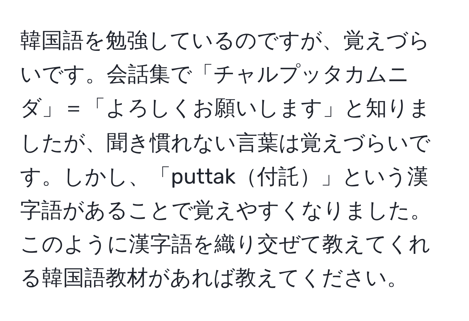 韓国語を勉強しているのですが、覚えづらいです。会話集で「チャルプッタカムニダ」＝「よろしくお願いします」と知りましたが、聞き慣れない言葉は覚えづらいです。しかし、「puttak付託」という漢字語があることで覚えやすくなりました。このように漢字語を織り交ぜて教えてくれる韓国語教材があれば教えてください。