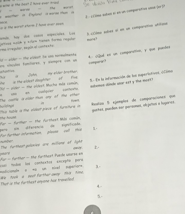 is wine is the best I have ever tried. 
- worse - th worst. 
2.- ¿Cómo sabes si en un comparativo usas (er)? 
e weather in England is worse than in 
eecé. 
is is the worst storm I have ever seen. 
demás, hay dos casos especiales. Los 3.-6Cómo sabes si en un comparativo utilizas 
jetivos «old» y «far» tienen forma regular 
irma irregular, según el contexto: more? 
era vínculos familiares, y siempre con un 4.- ¿Qué es un comparativo, y que puedes 
ld — elder — the eldest. Se usa normalmente 
comparar? 
ustantivo. 
his is John, my elder brother. 
Oid - older - the oldest. Mucho más común, 5.- En la información de los superlativos, ¿Cómo 
She __ is the eldest daughter __ of five. 
e usa en cualquier contexto. sabemos dónde usar est y the most? 
The castle is older than any of the other 
buildings in town. 
This table is the oldest piece of furniture in Realiza 5 ejemplos de comparaciones que 
gustes, pueden ser personas, objetos o lugares. 
the house. 
Far - further - the furthest. Más común, 
pero sin diferencia de significado. 
For further information, please call this 1.- 
number. 
The furthest galaxies are millions of light 
years away. 2.- 
Far — farther — the farthest. Puede usarse en 
casi todos los contextos excepto para 
«adicional» o «a un nivel superior». 3.- 
We took a seat farther away this time. 
That is the farthest anyone has travelled. 
4.- 
5.-