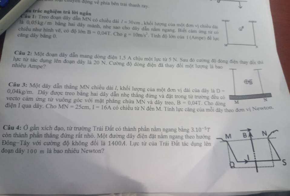 di Chuyên động về phía bên trái thanh ray.
ấu trắc nghiệm trả lời ngắn
Cầu 1: Treo đoạn dây dẫn MN có chiều dài l=30cm , khổi lượng của một đơn vị chiều dài
là 0,05kg/m bãng hai dây mảnh, nhẹ sao cho dây dẫn nằm ngang. Biết cảm ứng từ có 30°
chiều như hình vẽ, có độ lớn
căng dây bằng 0. B=0.04T. Cho g=10m/s^2. Tính độ lớn của 1 (Ampe) đề lực
x
Câu 2: Một đoạn đây dẫn mang đòng điện 1,5 A chịu một lực từ 5 N. Sau đó cường độ đòng điện thay đổi thì
lực từ tác dụng lên đoạn dây là 20 N. Cường độ dòng điện đã thay đổi một lượng là bao
nhiêu Ampe?
Câu 3: Một dây dẫn thắng MN chiều dài /, khối lượng của một đơn vị dài của dây là D=
0,04kg/m. Dây được treo bằng hai dây dẫn nhẹ thằng đứng và đặt trong từ trường đều có
vecto cảm ứng từ vuông góc với mặt phăng chứa MN và dây treo, B=0.04T. Cho dòng M N
điện I qua dây. Cho MN=25cm,I=16A có chiều từ N đến M. Tính lực căng của mỗi dây theo đơn vị Newton.
Câu 4: Ở gần xích đạo, từ trường Trái Đất có thành phần nằm ngang bằng 3.10^(-5)T
còn thành phân thăng đứng rất nhỏ. Một đường dây điện đặt nằm ngang theo hướng
Đông-Tây với cường độ không đối là 1400A. Lực từ của Trái Đất tác dụng lên
đoạn dây 100 m là bao nhiêu Newton?