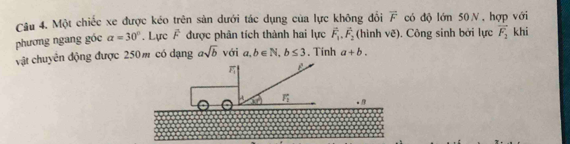 Một chiếc xe được kéo trên sản dưới tác dụng của lực không đổi vector F có độ lớn 50 N, hợp với 
phương ngang góc alpha =30°. Lực vector F được phân tích thành hai lực vector F_1, vector F_2 (hình ve). Công sinh bởi lực vector F_2 khi 
vật chuyên động được 250m có dạng asqrt(b) với a,b∈ N, b≤ 3. Tinh a+b.
F
B
A 3(t) F_2. B