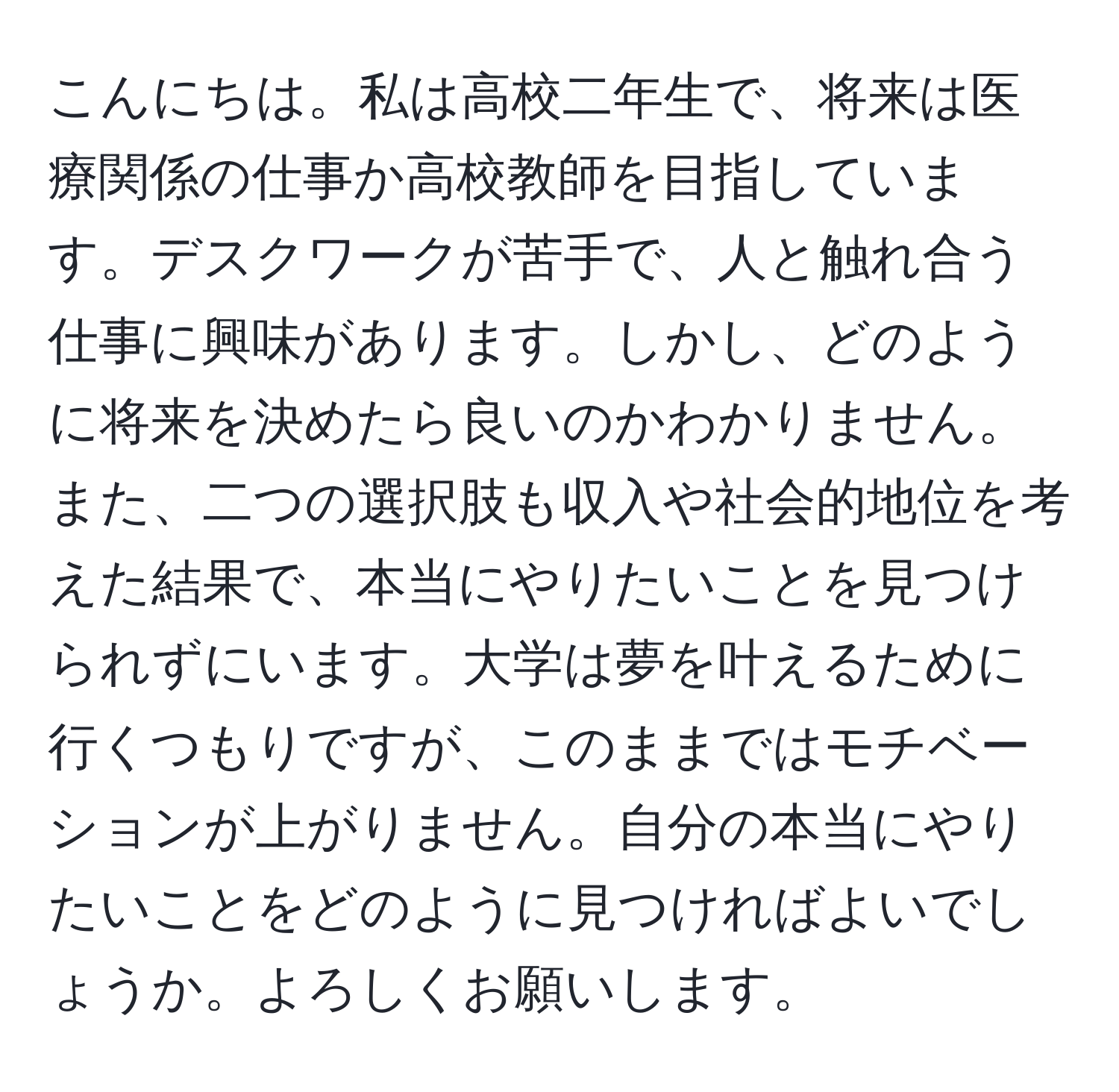 こんにちは。私は高校二年生で、将来は医療関係の仕事か高校教師を目指しています。デスクワークが苦手で、人と触れ合う仕事に興味があります。しかし、どのように将来を決めたら良いのかわかりません。また、二つの選択肢も収入や社会的地位を考えた結果で、本当にやりたいことを見つけられずにいます。大学は夢を叶えるために行くつもりですが、このままではモチベーションが上がりません。自分の本当にやりたいことをどのように見つければよいでしょうか。よろしくお願いします。