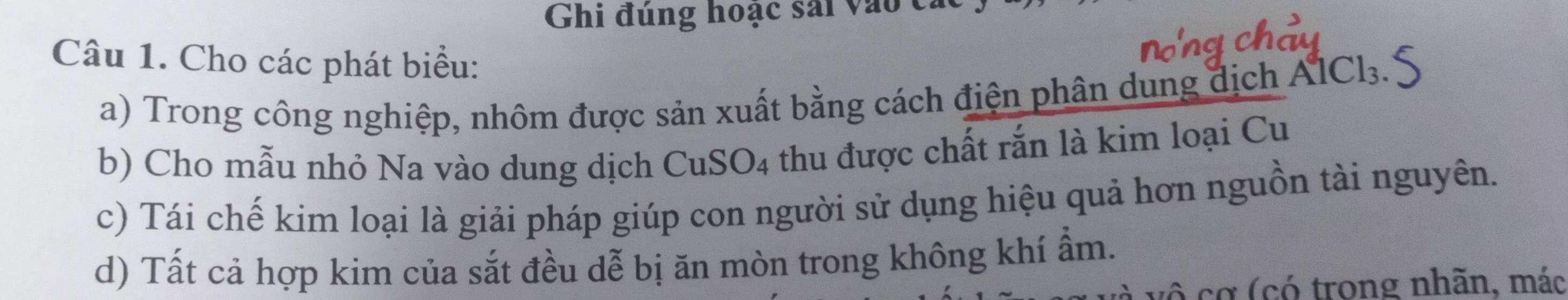 Ghi đúng hoạc sải vào c, 
Câu 1. Cho các phát biểu: 
a) Trong công nghiệp, nhôm được sản xuất bằng cách điện phân dung địch AICl₃ 
b) Cho mẫu nhỏ Na vào dung dịch CuS O_4 thu được chất rắn là kim loại Cu 
c) Tái chế kim loại là giải pháp giúp con người sử dụng hiệu quả hơn nguồn tài nguyên. 
d) Tất cả hợp kim của sắt đều dễ bị ăn mòn trong không khí ẩm. 
ô cơ (có trong nhãn, mác