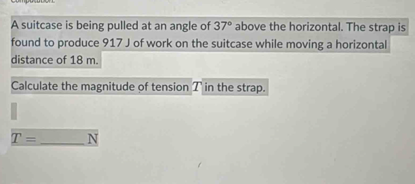 A suitcase is being pulled at an angle of 37° above the horizontal. The strap is 
found to produce 917 J of work on the suitcase while moving a horizontal 
distance of 18 m. 
Calculate the magnitude of tension T in the strap.
T= _ N