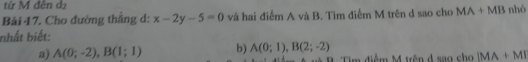 từ M đên d2
Bài 17. Cho đường thẳng d: x-2y-5=0 và hai điểm A và B. Tìm điểm M trên d sao cho MA+MB nhỏ
nhất biết:
b)
a) A(0;-2), B(1;1) A(0;1), B(2;-2)
B Tìm điểm M trên d sao cho |MA+M|