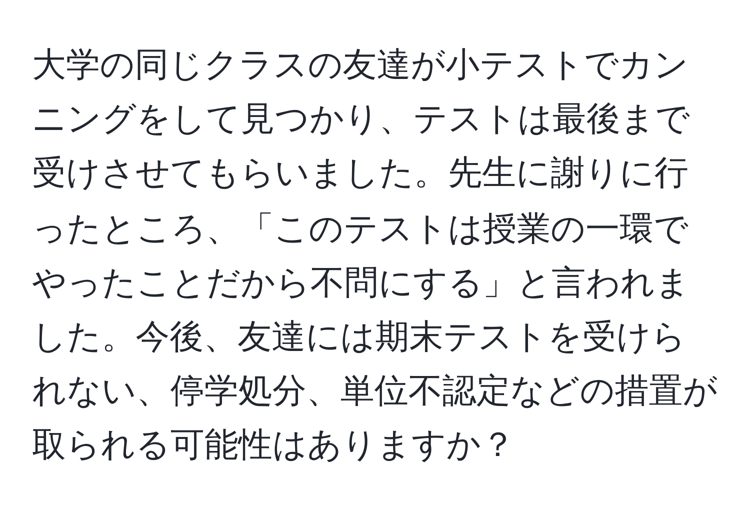 大学の同じクラスの友達が小テストでカンニングをして見つかり、テストは最後まで受けさせてもらいました。先生に謝りに行ったところ、「このテストは授業の一環でやったことだから不問にする」と言われました。今後、友達には期末テストを受けられない、停学処分、単位不認定などの措置が取られる可能性はありますか？