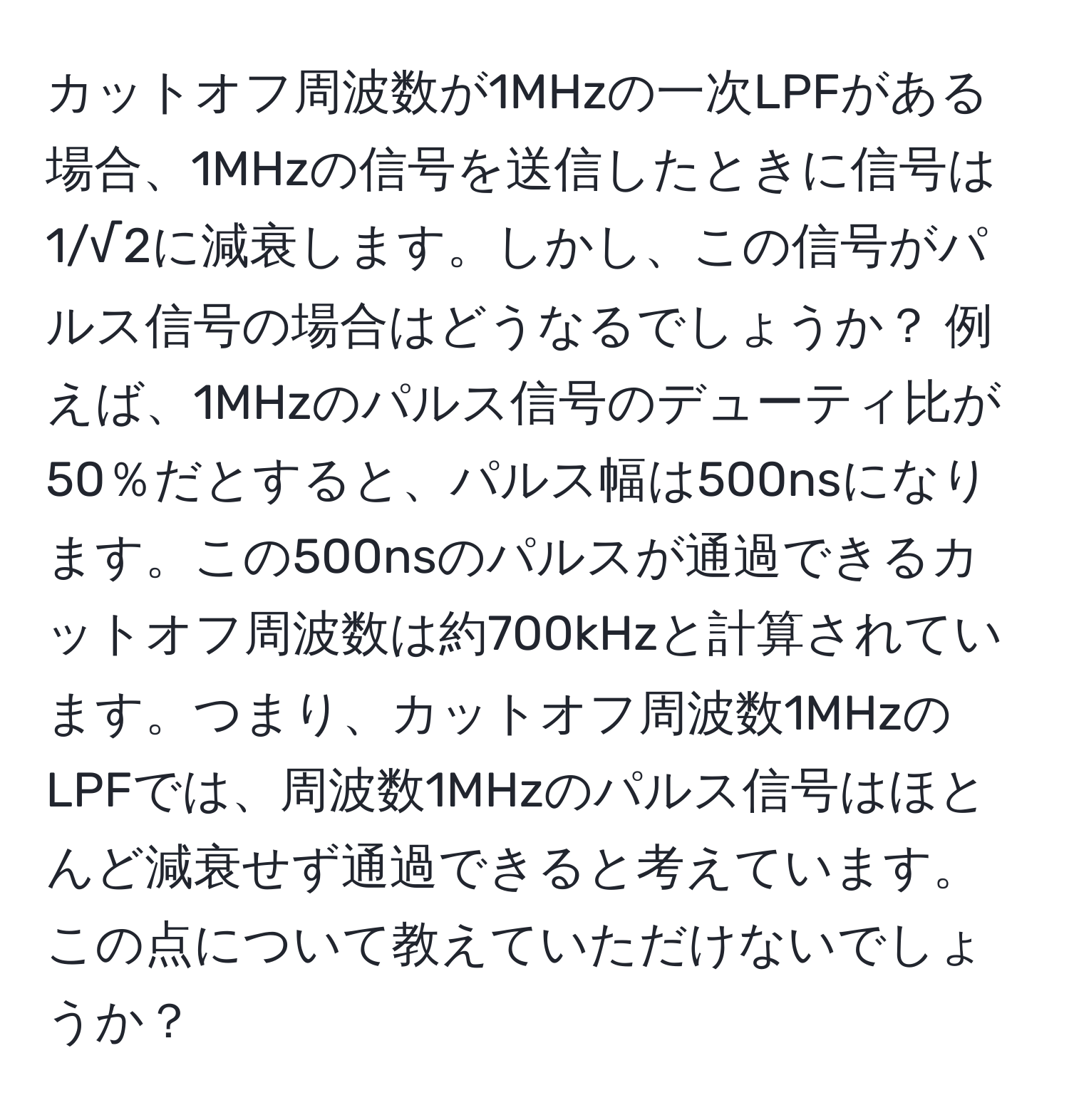 カットオフ周波数が1MHzの一次LPFがある場合、1MHzの信号を送信したときに信号は1/√2に減衰します。しかし、この信号がパルス信号の場合はどうなるでしょうか？ 例えば、1MHzのパルス信号のデューティ比が50％だとすると、パルス幅は500nsになります。この500nsのパルスが通過できるカットオフ周波数は約700kHzと計算されています。つまり、カットオフ周波数1MHzのLPFでは、周波数1MHzのパルス信号はほとんど減衰せず通過できると考えています。この点について教えていただけないでしょうか？