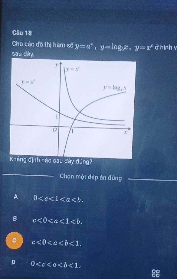 Cho các đồ thị hàm số y=a^x,y=log _bx,y=x^c ở hình v
sau đây.
ng?
_
Chọn một đáp án đúng_
_
A 0
B c<0<a<1<b.
C c<0<a
D 0