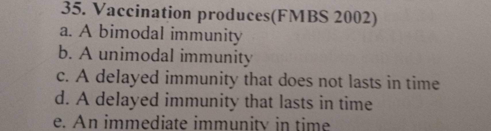 Vaccination produces(FMBS 2002)
a. A bimodal immunity
b. A unimodal immunity
c. A delayed immunity that does not lasts in time
d. A delayed immunity that lasts in time
e. An immediate immunity in time