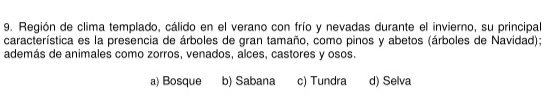 Región de clima templado, cálido en el verano con frío y nevadas durante el invierno, su principal
característica es la presencia de árboles de gran tamaño, como pinos y abetos (árboles de Navidad);
además de animales como zorros, venados, alces, castores y osos.
a) Bosque b) Sabana c) Tundra d) Selva