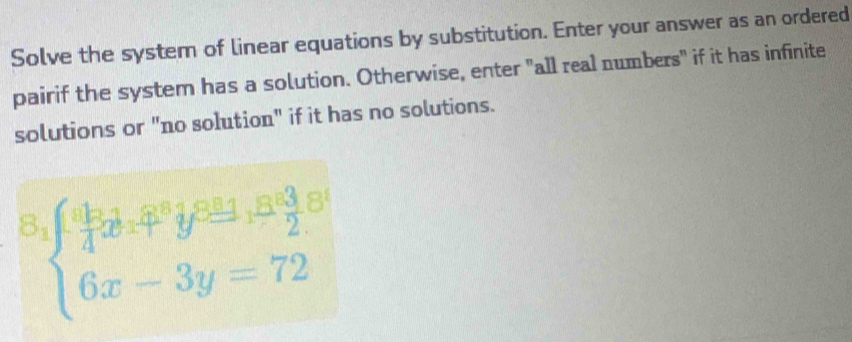 Solve the system of linear equations by substitution. Enter your answer as an ordered 
pairif the system has a solution. Otherwise, enter "all real numbers" if it has infinite 
solutions or "no solution" if it has no solutions.
beginarrayl  49/4 x^(2,ter^8)+4,8 3/2  6x- 6x-3y=72endarray.  
1|