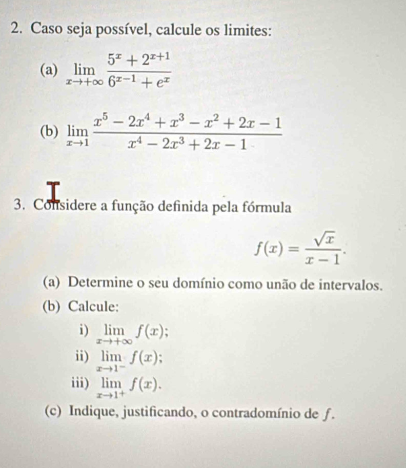 Caso seja possível, calcule os limites: 
(a) limlimits _xto +∈fty  (5^x+2^(x+1))/6^(x-1)+e^x 
(b) limlimits _xto 1 (x^5-2x^4+x^3-x^2+2x-1)/x^4-2x^3+2x-1 
3. Considere a função definida pela fórmula
f(x)= sqrt(x)/x-1 . 
(a) Determine o seu domínio como unão de intervalos. 
(b) Calcule: 
i) limlimits _xto +∈fty f(x); 
ii) limlimits _xto 1^-f(x)
iii) limlimits _xto 1^+f(x). 
(c) Indique, justificando, o contradomínio de f.