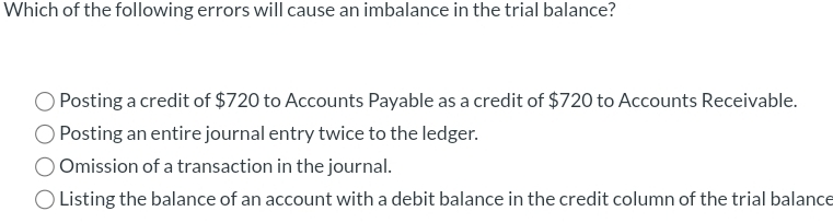 Which of the following errors will cause an imbalance in the trial balance?
Posting a credit of $720 to Accounts Payable as a credit of $720 to Accounts Receivable.
Posting an entire journal entry twice to the ledger.
Omission of a transaction in the journal.
Listing the balance of an account with a debit balance in the credit column of the trial balance