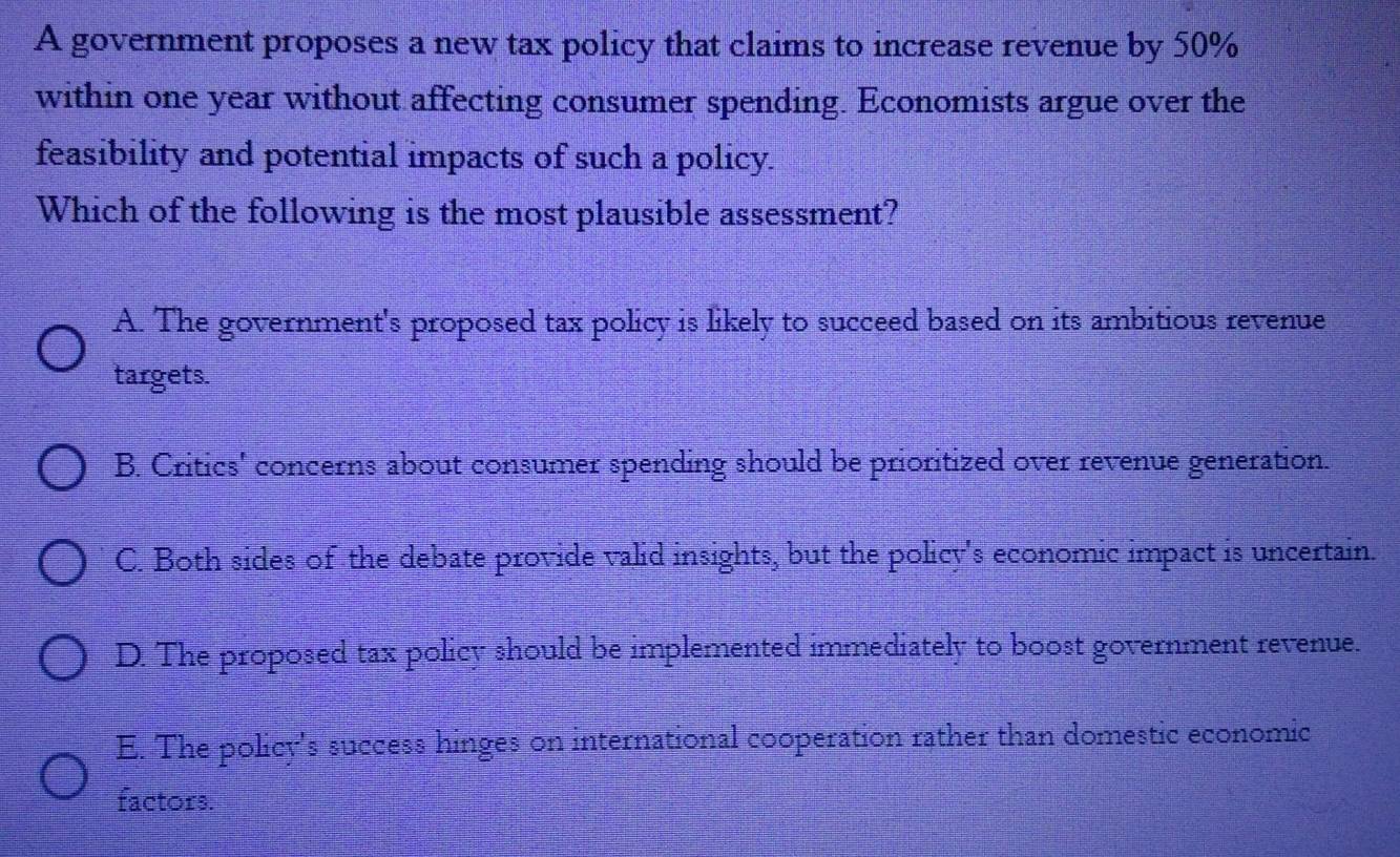 A government proposes a new tax policy that claims to increase revenue by 50%
within one year without affecting consumer spending. Economists argue over the
feasibility and potential impacts of such a policy.
Which of the following is the most plausible assessment?
A. The government's proposed tax policy is likely to succeed based on its ambitious revenue
targets.
B. Critics' concerns about consumer spending should be prioritized over revenue generation.
C. Both sides of the debate provide valid insights, but the policy's economic impact is uncertain.
D. The proposed tax policy should be implemented immediately to boost government revenue.
E. The policy's success hinges on international cooperation rather than domestic economic
factors.