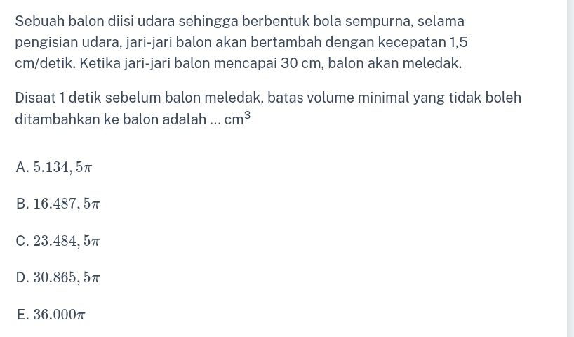 Sebuah balon diisi udara sehingga berbentuk bola sempurna, selama
pengisian udara, jari-jari balon akan bertambah dengan kecepatan 1,5
cm /detik. Ketika jari-jari balon mencapai 30 cm, balon akan meledak.
Disaat 1 detik sebelum balon meledak, batas volume minimal yang tidak boleh
ditambahkan ke balon adalah_ cm^3
A. 5.134, 5π
B. 16.487, 5π
C. 23.484, 5π
D. 30.865, 5π
E. 36.000π