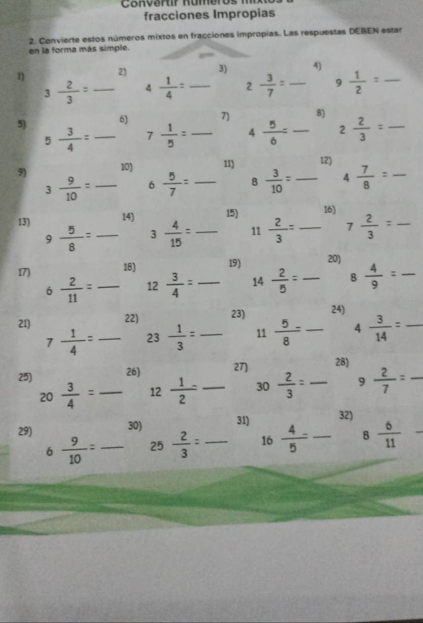 Conver t r   numero   m
fracciones Impropias
2. Convierte estos números mixtos en fracciones impropias. Las respuestas DEBEN estar
en la forma más simple.
2)
3)
4)
3 2/3 = _
4 1/4 = _
2 3/7 =frac  _ 9 1/2 = _
7)
5)
6)
8)
_ 5 3/4 =
7 1/5 =frac  _ 4 5/6 =frac  _ 2 2/3 = _
9)
10) 11)
12)
3 9/10 =frac  _ 6 5/7 =frac  _ 8 3/10 =frac  _ 4 7/8 = _
16)
13)
14) 15)
9 5/8 = _
3 4/15 =frac  _ 11 2/3 =frac  _ 7 2/3 = _
17)
18) 19)
20)
6 2/11 = _ 12 3/4 =frac  _ 14 2/5 =frac  _ 8 4/9 = _°
22)
21) 23)
24)
7 1/4 = _ 23 1/3 = _ □  11 5/8 -frac  _ 4 3/14 = _
_ 
25)
26) 27)
28)
20 3/4 = _
_ 12 1/2 =
30 2/3 =frac  _ 9 2/7 = _
31)
29) 30) _32)
6 9/10 = _ 25- 2/3 = _
16  4/5 - 8 6/11  - _