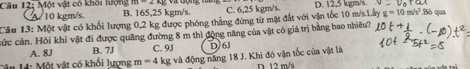 Một vật có khối lượng m=2kg Và động năn D. 12,5 kgm/s.
A. 10 kgm/s. B. 165,25 kgm/s. C. 6,25 kgm/s.
Câu 13: Một vật có khối lượng 0,2 kg được phóng thẳng đứng từ mặt đất với vận tốc 10 m/s.Lấy g=10m/s^2.Bỏ qua
cức cản. Hỏi khi vật đi được quãng đường 8 m thì động năng của vật có giá trị bằng bao nhiêu?
A. 8J B. 7J C. 9J D 6J
Câu 14: Một vật có khối lượng m=4 kg và động năng 18 J. Khi đó vận tốc của vật là
D. 12 m/s