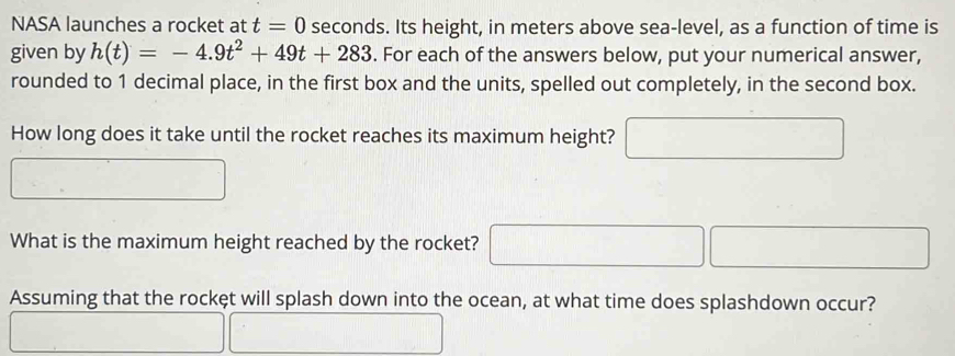 NASA launches a rocket at t=0 seconds. Its height, in meters above sea-level, as a function of time is 
given by h(t)=-4.9t^2+49t+283. For each of the answers below, put your numerical answer, 
rounded to 1 decimal place, in the first box and the units, spelled out completely, in the second box. 
How long does it take until the rocket reaches its maximum height? 
What is the maximum height reached by the rocket? 
Assuming that the rockęt will splash down into the ocean, at what time does splashdown occur?