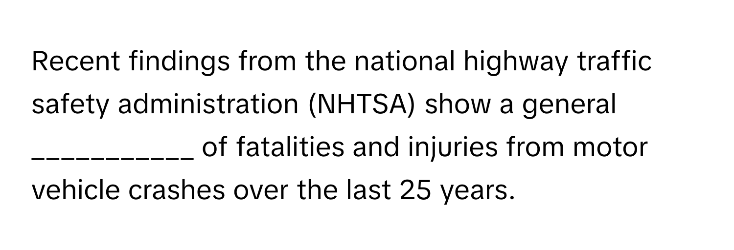 Recent findings from the national highway traffic safety administration (NHTSA) show a general ___________ of fatalities and injuries from motor vehicle crashes over the last 25 years.