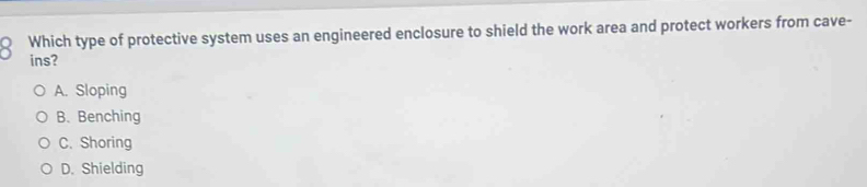 Which type of protective system uses an engineered enclosure to shield the work area and protect workers from cave-
ins?
A. Sloping
B. Benching
C. Shoring
D. Shielding