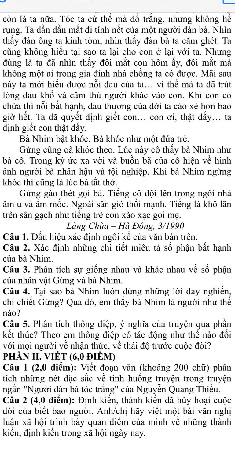 còn là ta nữa. Tóc ta cứ thế mà đồ trắng, nhưng không hề
rụng. Ta dần dần mất đi tính nết của một người đàn bà. Nhìn
thấy đàn ông ta kinh tởm, nhìn thấy đàn bà ta căm ghét. Ta
cũng không hiều tại sao ta lại cho con ở lại với ta. Nhưng
đúng là ta đã nhìn thấy đôi mắt con hôm ấy, đôi mắt mà
không một ai trong gia đình nhà chồng ta có được. Mãi sau
này ta mới hiều được nỗi đau của ta... vì thế mà ta đã trút
lòng đau khổ và căm thù người khác vào con. Khi con có
chửa thì nỗi bất hạnh, đau thương của đời ta cào xé hơn bao
giờ hết. Ta đã quyết định giết con... con ơi, thật đấy... ta
định giết con thật đấy.
Bà Nhim bật khóc. Bà khóc như một đứa trẻ.
Gừng cũng oà khóc theo. Lúc này cô thấy bà Nhim như
bà cô. Trong ký ức xa vời và buồn bã của cô hiện về hình
ảnh người bà nhân hậu và tội nghiệp. Khi bà Nhim ngừng
khóc thì cũng là lúc bà tắt thở.
Gừng gào thét gọi bà. Tiếng cô dội lên trong ngôi nhà
âm u và ẩm mốc. Ngoài sân gió thổi mạnh. Tiếng lá khô lăn
trên sân gạch như tiếng trẻ con xào xạc gọi mẹ.
Làng Chùa - Hà Đông, 3/1990
Cầu 1. Dấu hiệu xác định ngôi kể của văn bản trên.
Câu 2. Xác định những chi tiết miêu tả số phận bất hạnh
của bà Nhim.
Câu 3. Phân tích sự giống nhau và khác nhau về số phận
của nhân vật Gừng và bà Nhim.
Câu 4. Tại sao bà Nhim luôn dùng những lời đay nghiến,
chì chiết Gừng? Qua đó, em thấy bà Nhim là người như thế
nào?
Câu 5. Phân tích thông điệp, ý nghĩa của truyện qua phần
kết thúc? Theo em thông điệp có tác động như thế nào đối
với mọi người về nhận thức, về thái độ trước cuộc đời?
phÀN II. VIÊT (6,0 điÊM)
Câu 1 (2,0 điểm): Viết đoạn văn (khoảng 200 chữ) phân
tích những nét đặc sắc về tình huống truyện trong truyện
ngắn "Người đàn bà tóc trắng" của Nguyễn Quang Thiều.
Câu 2 (4,0 điểm): Định kiến, thành kiến đã hủy hoại cuộc
đời của biết bao người. Anh/chị hãy viết một bài văn nghị
luận xã hội trình bày quan điểm của mình về những thành
kiến, định kiến trong xã hội ngày nay.