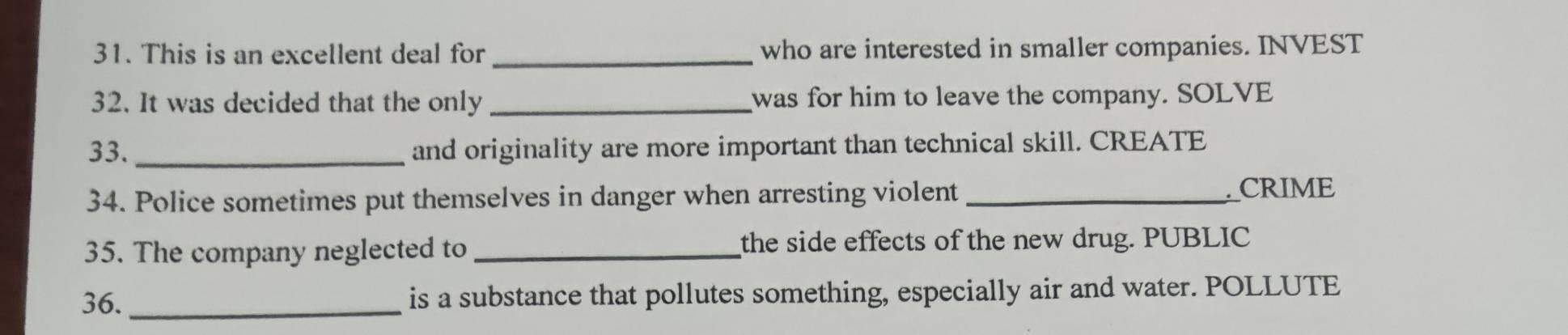 This is an excellent deal for _who are interested in smaller companies. INVEST 
32. It was decided that the only _was for him to leave the company. SOLVE 
33. _and originality are more important than technical skill. CREATE 
34. Police sometimes put themselves in danger when arresting violent_ 
CRIME 
35. The company neglected to _the side effects of the new drug. PUBLIC 
36._ is a substance that pollutes something, especially air and water. POLLUTE
