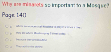 Why are minarets so important to a Mosque?
Page 140
a where announcers call Muslims to prayer 5 times a day.
b they are where Muslims pray 5 times a day.
c because they are beautiful.
d They add to the skyline.