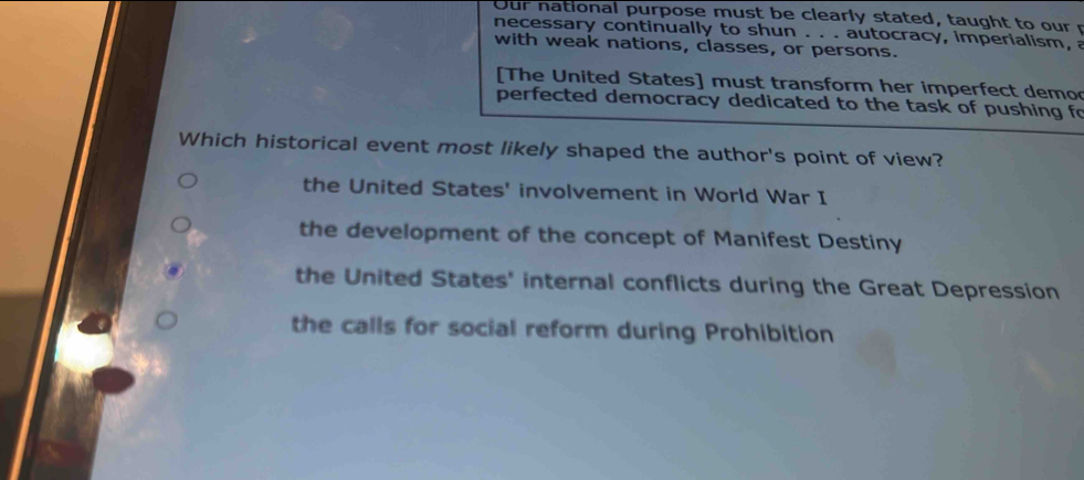 Our national purpose must be clearly stated, taught to our r
necessary continually to shun . . . autocracy, imperialism, a
with weak nations, classes, or persons.
[The United States] must transform her imperfect demo
perfected democracy dedicated to the task of pushing fo
Which historical event most likely shaped the author's point of view?
the United States' involvement in World War I
the development of the concept of Manifest Destiny
the United States' internal conflicts during the Great Depression
the calls for social reform during Prohibition