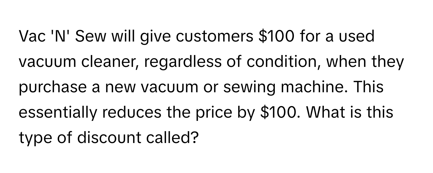 Vac 'N' Sew will give customers $100 for a used vacuum cleaner, regardless of condition, when they purchase a new vacuum or sewing machine. This essentially reduces the price by $100. What is this type of discount called?