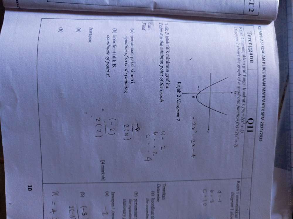 KOMPILAS! SOALAN PERCUBAAN MATEMATIK SPM 2024/2025 
T 2 Terengganu Q11 
Rajsh 2 menunjukkan graf fungsi kuadratik f(x)=2(x^2-x-2)
Diagram 2 shows the graph of a quadratic function f(x)=2(x^2-x-2). 
Rajah 1 menunjukkan 
Diagram I sho 
Rajah 2 /Diagram 2 
Titik B ialah titik minimun graf itu. Tentukan 
Point B is the minimun point of the graph. Determine 
(a) koordinat t 
Cari the coondin 
Find 
(b) persamaan 
(a) persamaan paksi simetri, the equatic 
equation of axis of symmetry, stationary 
(b) koordinat titik B. Jawapan / Answ 
coordinate of point B. (a) 
[4 markah] 
Jawapan: 
= 
(a) 
(b) 
(b) 
10 
arad