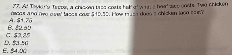 At Taylor's Tacos, a chicken taco costs half of what a beef taco costs. Two chicken
tacos and two beef tacos cost $10.50. How much does a chicken taco cost?
A. $1.75
B. $2.50
C. $3.25
D. $3.50
E. $4.00